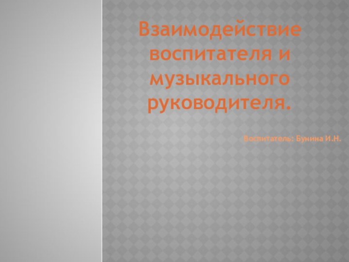 Взаимодействие воспитателя и музыкального руководителя.Воспитатель: Бунина И.Н.