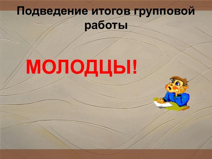 Подведение итогов групповой работы    МОЛОДЦЫ!