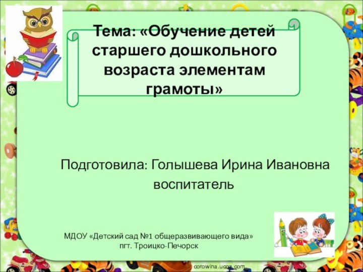 Тема: «Обучение детей старшего дошкольного возраста элементам грамоты»Подготовила: Голышева Ирина Ивановнавоспитательcorowina.ucoz.comМДОУ «Детский