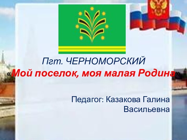 Пгт. ЧЕРНОМОРСКИЙ «Мой поселок, моя малая Родина» Педагог: Казакова Галина Васильевна