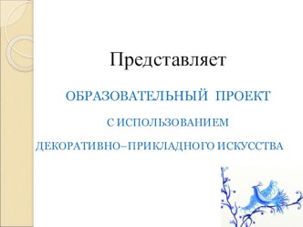 ОБРАЗОВАТЕЛЬНЫЙ ПРОЕКТ С ИСПОЛЬЗОВАНИЕМ ДЕКОРАТИВНО–ПРИКЛАДНОГО ИСКУССТВА проект