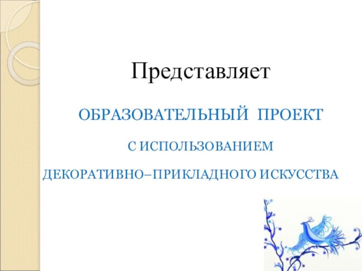 ПредставляетОБРАЗОВАТЕЛЬНЫЙ ПРОЕКТС ИСПОЛЬЗОВАНИЕМ ДЕКОРАТИВНО–ПРИКЛАДНОГО ИСКУССТВА