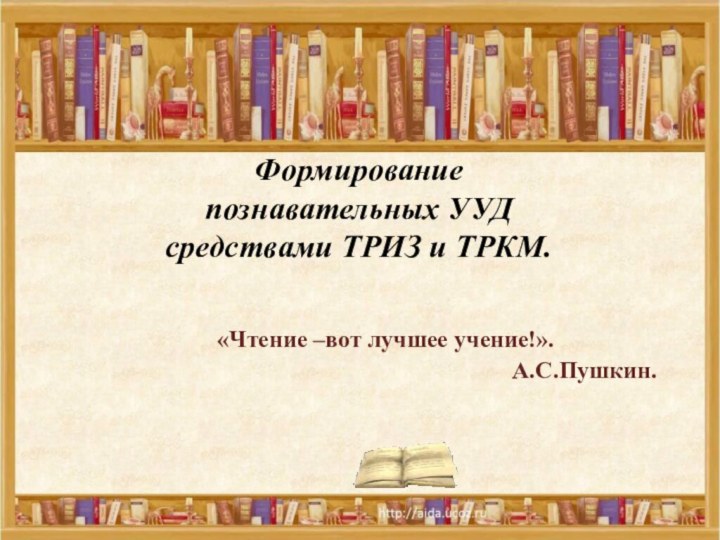 Формирование  познавательных УУД  средствами ТРИЗ и ТРКМ.«Чтение –вот лучшее учение!». А.С.Пушкин.  