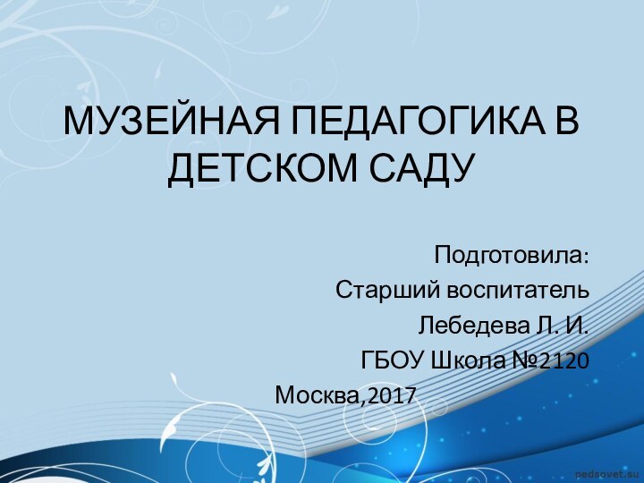 МУЗЕЙНАЯ ПЕДАГОГИКА В ДЕТСКОМ САДУПодготовила:Старший воспитательЛебедева Л. И.ГБОУ Школа №2120 Москва,2017