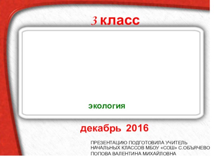 ПРЕЗЕНТАЦИЮ ПОДГОТОВИЛА УЧИТЕЛЬ НАЧАЛЬНЫХ КЛАССОВ МБОУ «СОШ» С.ОБЪЯЧЕВО ПОПОВА ВАЛЕНТИНА МИХАЙЛОВНАСВОЯ ИГРАдекабрь 20163 классэкология