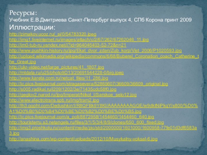 Ресурсы:Учебник Е.В.Дмитриева Санкт-Петербург выпуск 4, СПб Корона принт 2009Иллюстрации:http://zimakov.ucoz.ru/_si/0/54783320.jpeghttp://img1.liveinternet.ru/images/attach/c/2/67/262/67262046_11.jpg http://im0-tub-ru.yandex.net/i?id=964046403-52-72&n=21http://www.pushkin-history.ru/jpg/Ekat_dvor_zdan/Zub_korp/Vist_2006/P1020593.jpghttp://upload.wikimedia.org/wikipedia/commons/6/68/Buberel_Coronation_coach_Catherine_the_Great.jpghttp://ukr-video.net/large_pictures/41_1807.jpghttp://mtdata.ru/u25/photo9D13/20691544228-0/big.jpeghttp://www.kareta.com.ru/netcat_files/11_286.jpghttp://ic.pics.livejournal.com/stragasevera/52865607/36609/36609_original.jpghttp://s005.radikal.ru/i209/1202/3e/71435cdc58f0.jpghttp://geglov2.narod.ru/jpg/Imperat/Nikol_I/Sarskoe_selo12.jpghttp://www.electrotrans.spb.ru/img/tram2.jpghttp://lh3.ggpht.com/Dedushkin1/R8QFBk9Y8KI/AAAAAAAAGGE/w9dktNiPkqY/s800/%D0%A1%D0%B0%D0%B4%D0%BE%D0%B2%D0%BE%D0%B5.jpghttp://ic.pics.livejournal.com/a_poli/8872958/1454460/1454460_640.jpghttp://touristerru.s3.netangels.ru/files/3/1/5/3/4/8/9/clones/650_600_fixed.jpghttp://img3.proshkolu.ru/content/media/pic/std/2000000/1601000/1600958-77fe01d3df6583a3.jpghttp://anashina.com/wp-content/uploads/2012/10/Musykalny-voksal-6.jpg