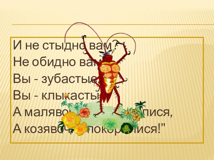 И не стыдно вам?Не обидно вам?Вы - зубастые,Вы - клыкастые,А малявочке поклонилися,А козявочке покорилися!