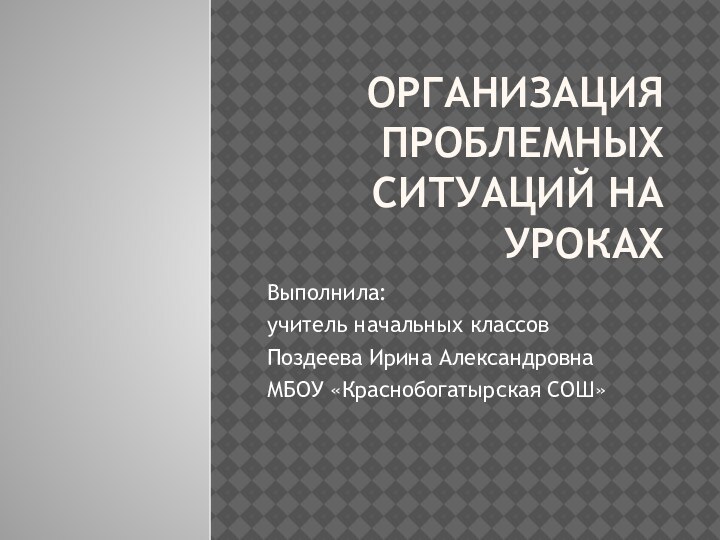 Организация проблемных ситуаций на урокахВыполнила: учитель начальных классовПоздеева Ирина АлександровнаМБОУ «Краснобогатырская СОШ»