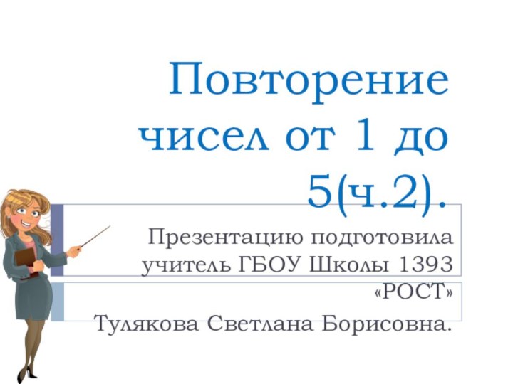 Повторение чисел от 1 до 5(ч.2). Презентацию подготовила учитель ГБОУ Школы 1393 «РОСТ» Тулякова Светлана Борисовна.