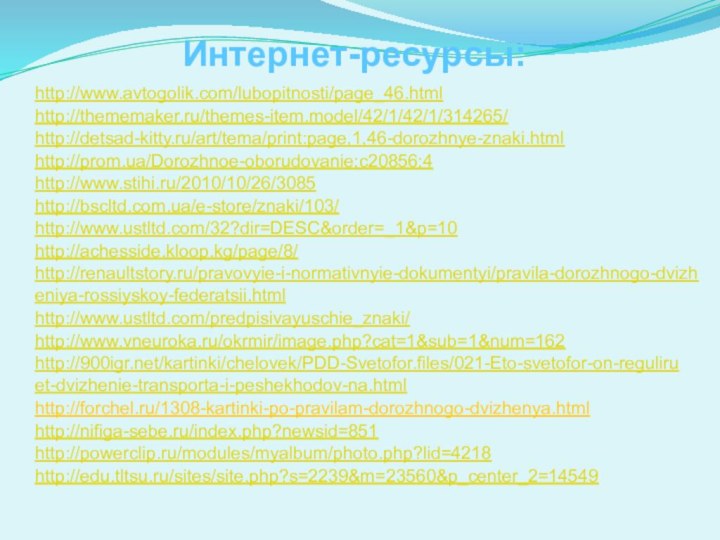 Интернет-ресурсы:http://www.avtogolik.com/lubopitnosti/page_46.html http://thememaker.ru/themes-item.model/42/1/42/1/314265/ http://detsad-kitty.ru/art/tema/print:page,1,46-dorozhnye-znaki.html http://prom.ua/Dorozhnoe-oborudovanie;c20856;4 http://www.stihi.ru/2010/10/26/3085 http://www.ustltd.com/32?dir=DESC&order=_1&p=10 http://achesside.kloop.kg/page/8/ http://renaultstory.ru/pravovyie-i-normativnyie-dokumentyi/pravila-dorozhnogo-dvizheniya-rossiyskoy-federatsii.html http://www.ustltd.com/predpisivayuschie_znaki/ http://bscltd.com.ua/e-store/znaki/103/ http://www.vneuroka.ru/okrmir/image.php?cat=1&sub=1&num=162 http:///kartinki/chelovek/PDD-Svetofor.files/021-Eto-svetofor-on-reguliruet-dvizhenie-transporta-i-peshekhodov-na.html http://forchel.ru/1308-kartinki-po-pravilam-dorozhnogo-dvizhenya.htmlhttp://nifiga-sebe.ru/index.php?newsid=851 http://powerclip.ru/modules/myalbum/photo.php?lid=4218http://edu.tltsu.ru/sites/site.php?s=2239&m=23560&p_center_2=14549