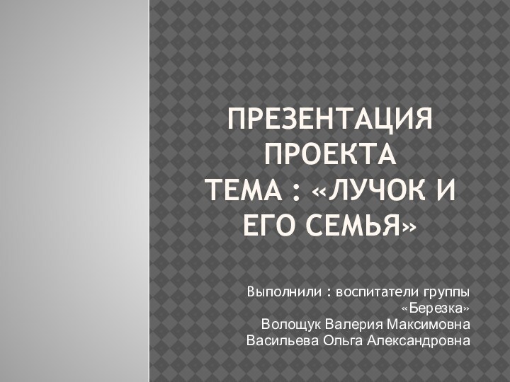 Презентация проекта  Тема : «Лучок и его семья»Выполнили : воспитатели группы«Березка»Волощук