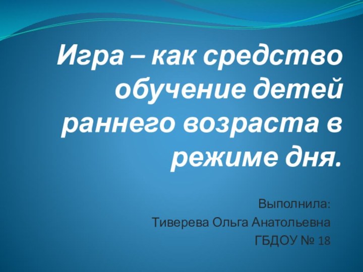 Игра – как средство обучение детей раннего возраста в режиме дня.Выполнила: Тиверева Ольга АнатольевнаГБДОУ № 18