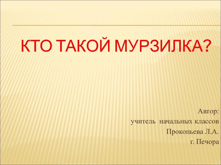 КТО ТАКОЙ МУРЗИЛКА?Автор: учитель начальных классов Прокопьева Л.А.г. Печора