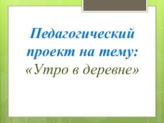 Педагогический проект :Утро в деревне проект по окружающему миру (младшая группа)