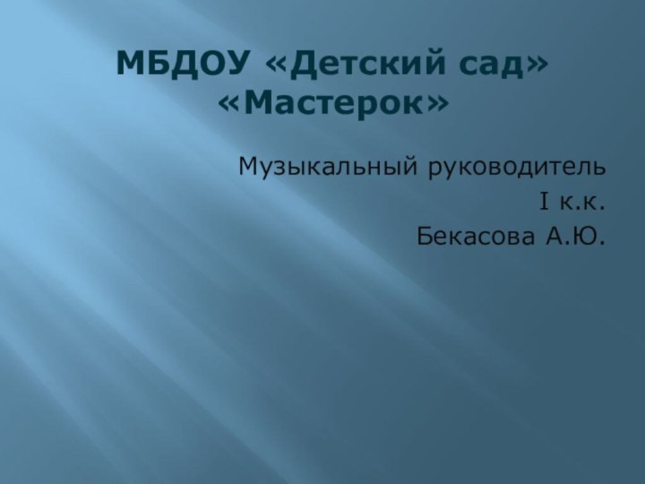 МБДОУ «Детский сад» «Мастерок»  Музыкальный руководитель I к.к. Бекасова А.Ю.