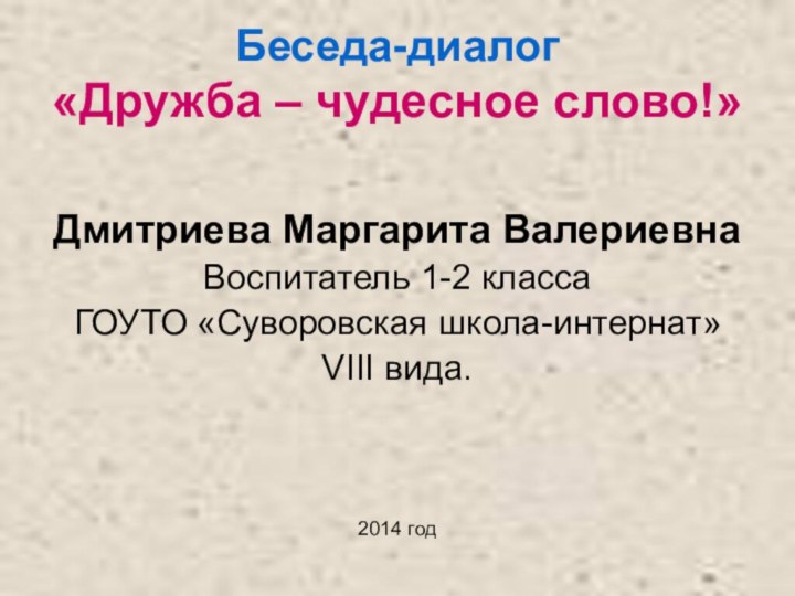 Беседа-диалог «Дружба – чудесное слово!»Дмитриева Маргарита ВалериевнаВоспитатель 1-2 класса ГОУТО «Суворовская школа-интернат» VIII вида.2014 год