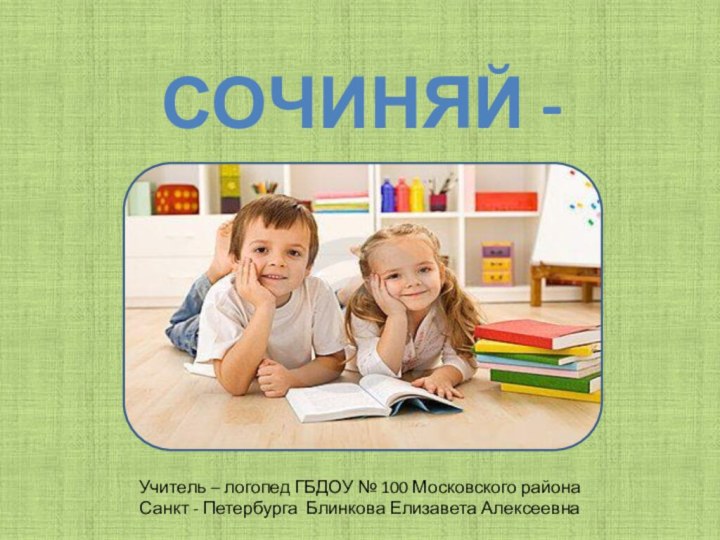 СОЧИНЯЙ - КАУчитель – логопед ГБДОУ № 100 Московского района Санкт - Петербурга Блинкова Елизавета Алексеевна