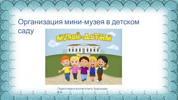 Организация мини-музея в детском садуПодготовила воспитатель Хорошева А.В.