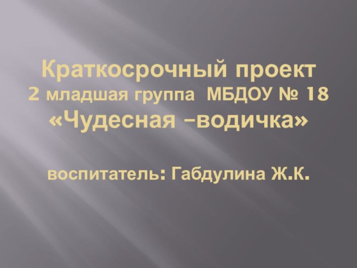 Краткосрочный проект  2 младшая группа МБДОУ № 18 «Чудесная –водичка»  воспитатель: Габдулина Ж.К.