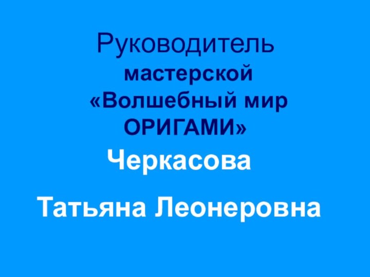 Руководитель  мастерской  «Волшебный мир ОРИГАМИ»ЧеркасоваТатьяна Леонеровна