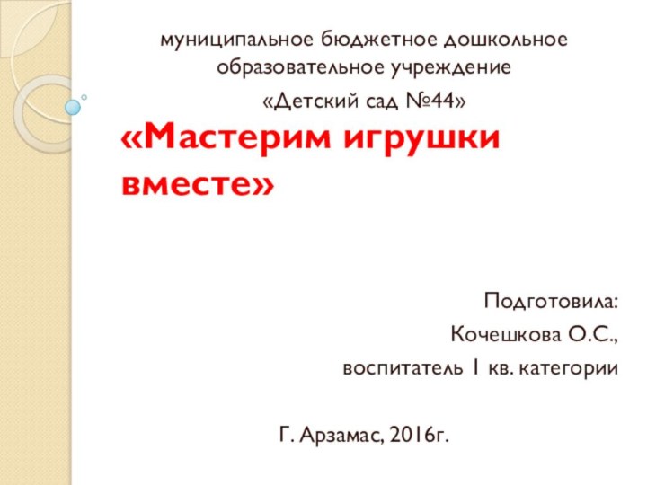 «Мастерим игрушки вместе»муниципальное бюджетное дошкольное образовательное учреждение«Детский сад №44»Подготовила:Кочешкова О.С.,воспитатель 1 кв. категорииГ. Арзамас, 2016г.