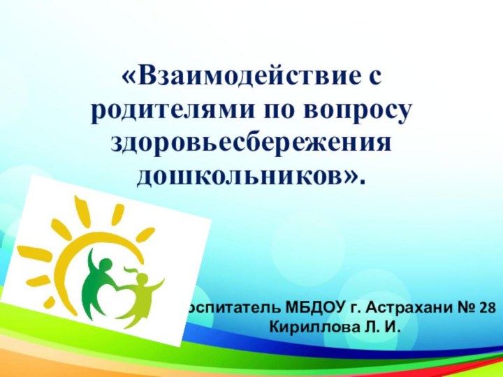 «Взаимодействие с родителями по вопросу здоровьесбережения дошкольников».Воспитатель МБДОУ г. Астрахани № 28 Кириллова Л. И.