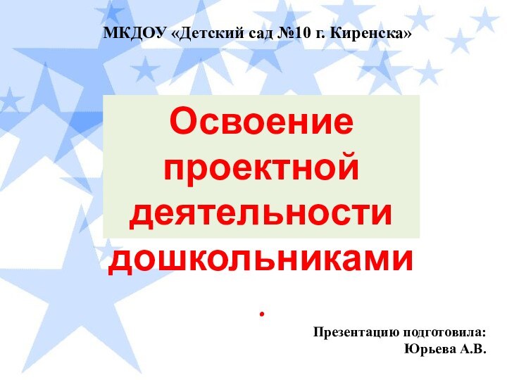 МКДОУ «Детский сад №10 г. Киренска»Освоение проектной деятельности дошкольниками.Презентацию подготовила: Юрьева А.В.