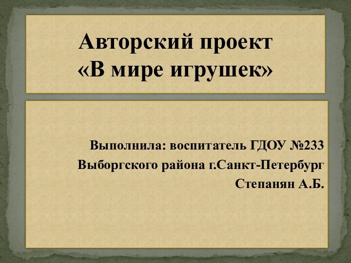 Выполнила: воспитатель ГДОУ №233 Выборгского района г.Санкт-Петербург Степанян А.Б.Авторский проект  «В мире игрушек»