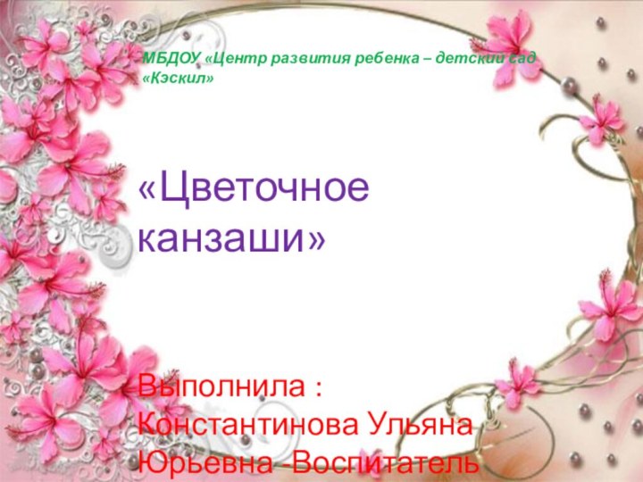 МБДОУ «Центр развития ребенка – детский сад «Кэскил»«Цветочное канзаши»Выполнила : Константинова Ульяна Юрьевна -Воспитатель