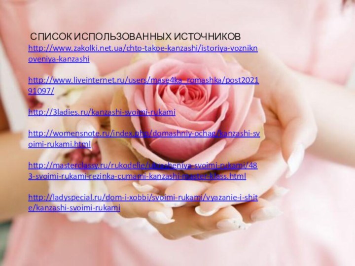  СПИСОК ИСПОЛЬЗОВАННЫХ ИСТОЧНИКОВhttp://www.zakolki.net.ua/chto-takoe-kanzashi/istoriya-vozniknoveniya-kanzashi http://www.liveinternet.ru/users/mase4ka_romashka/post202191097/ http://3ladies.ru/kanzashi-svoimi-rukami http://womensnote.ru/index.php/domashniy-ochag/kanzashi-svoimi-rukami.html http://masterclassy.ru/rukodelie/ukrasheniya-svoimi-rukami/483-svoimi-rukami-rezinka-cumami-kanzashi-master-klass.html http://ladyspecial.ru/dom-i-xobbi/svoimi-rukami/vyazanie-i-shite/kanzashi-svoimi-rukami 