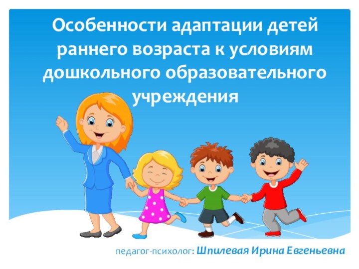 Особенности адаптации детей раннего возраста к условиям дошкольного образовательного учрежденияпедагог-психолог: Шпилевая Ирина Евгеньевна