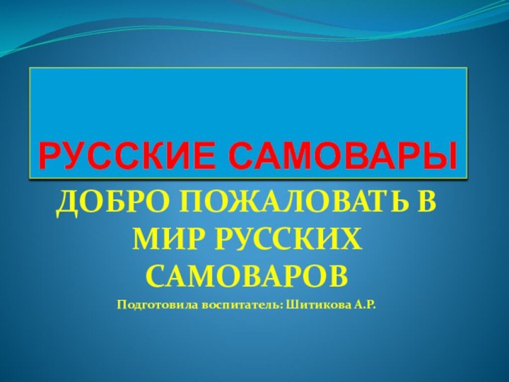 РУССКИЕ САМОВАРЫДОБРО ПОЖАЛОВАТЬ В МИР РУССКИХ САМОВАРОВ Подготовила воспитатель: Шитикова А.Р.