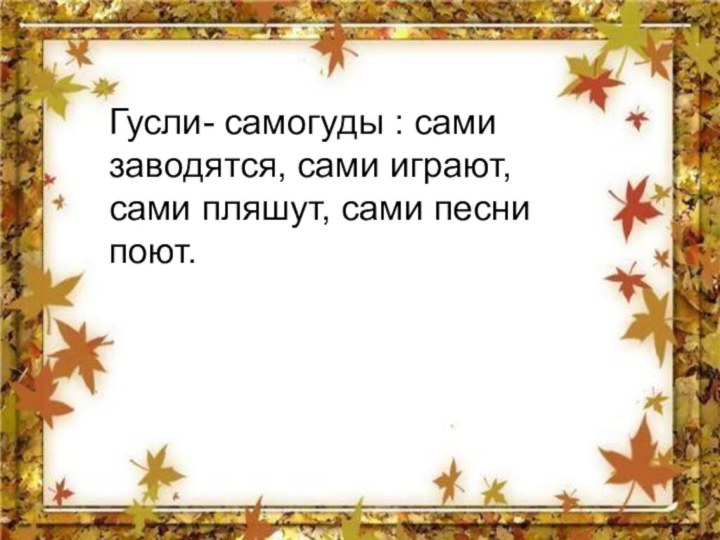 Гусли- самогуды : сами заводятся, сами играют, сами пляшут, сами песни поют.