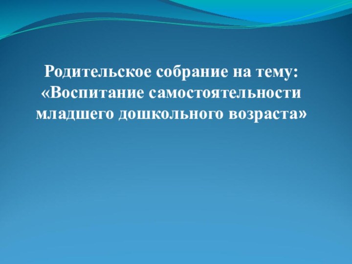 Родительское собрание на тему: «Воспитание самостоятельности младшего дошкольного возраста»