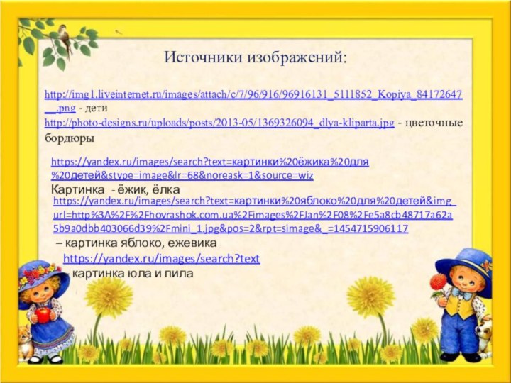 Источники изображений: http://img1.liveinternet.ru/images/attach/c/7/96/916/96916131_5111852_Kopiya_84172647__.png - детиhttp://photo-designs.ru/uploads/posts/2013-05/1369326094_dlya-kliparta.jpg - цветочные бордюрыhttps://yandex.ru/images/search?text=картинки%20ёжика%20для%20детей&stype=image&lr=68&noreask=1&source=wizКартинка - ёжик, ёлкаhttps://yandex.ru/images/search?text=картинки%20яблоко%20для%20детей&img_url=http%3A%2F%2Fhovrashok.com.ua%2Fimages%2FJan%2F08%2Fe5a8cb48717a62a5b9a0dbb403066d39%2Fmini_1.jpg&pos=2&rpt=simage&_=1454715906117 –