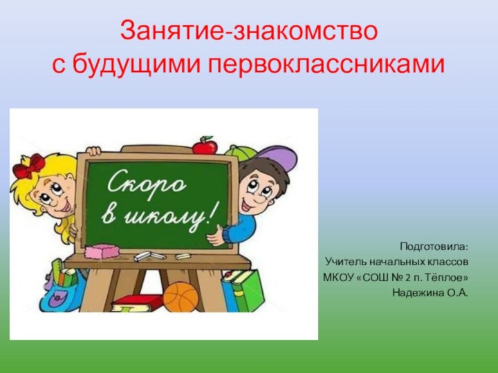 Занятие-знакомство с будущими первоклассниками Подготовила: Учитель начальных классовМКОУ «СОШ № 2 п. Тёплое»Надежина О.А.