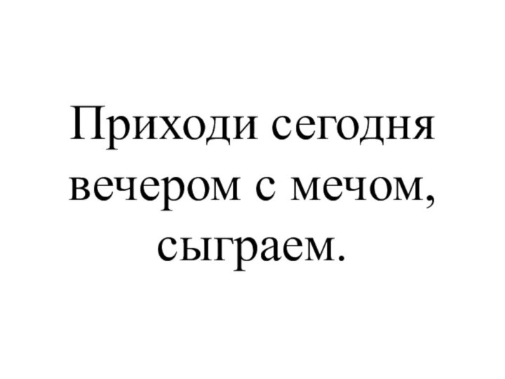 Приходи сегодня вечером с мечом, сыграем.