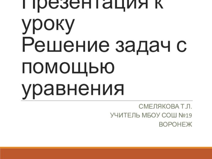 Презентация к уроку  Решение задач с помощью уравненияСМЕЛЯКОВА Т.Л.УЧИТЕЛЬ МБОУ СОШ №19ВОРОНЕЖ