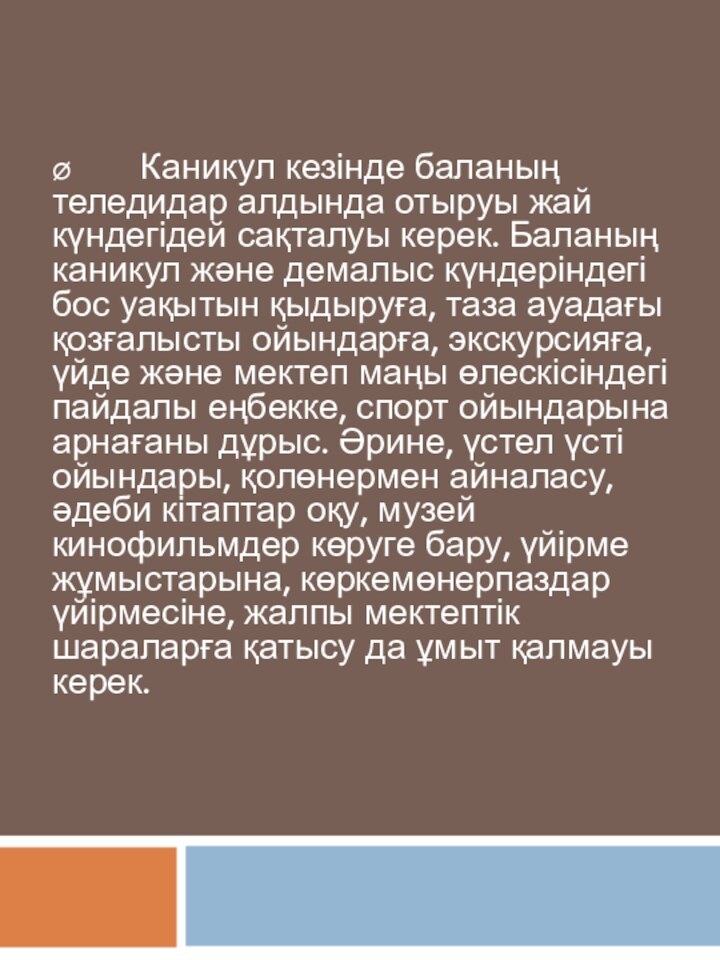 Ø         Каникул кезінде баланың теледидар алдында отыруы жай күндегідей сақталуы керек. Баланың каникул