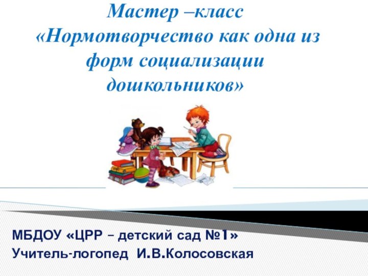 Мастер –класс  «Нормотворчество как одна из форм социализации дошкольников»МБДОУ «ЦРР – детский сад №1»Учитель-логопед И.В.Колосовская