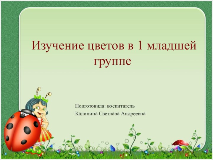 Изучение цветов в 1 младшей группеПодготовила: воспитательКалинина Светлана Андреевна