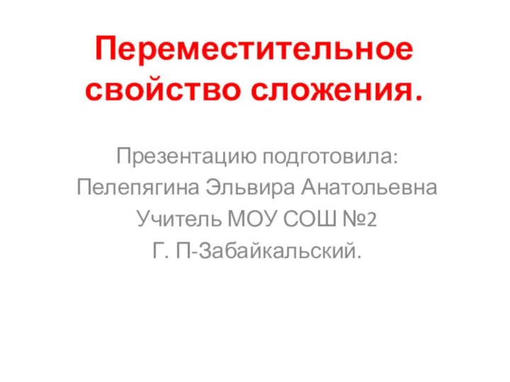 Переместительное свойство сложения.Презентацию подготовила:Пелепягина Эльвира АнатольевнаУчитель МОУ СОШ №2Г. П-Забайкальский.