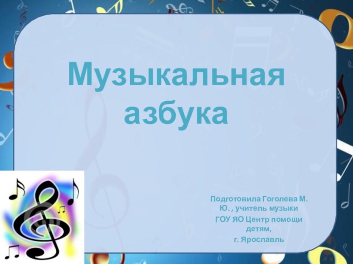 Музыкальная азбука Подготовила Гоголева М.Ю. , учитель музыки ГОУ ЯО Центр помощи детям, г. Ярославль