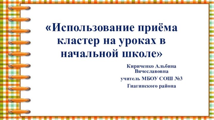 «Использование приёма кластер на уроках в начальной школе» Кириченко Альбина Вячеславовнаучитель МБОУ СОШ №3 Гиагинского района