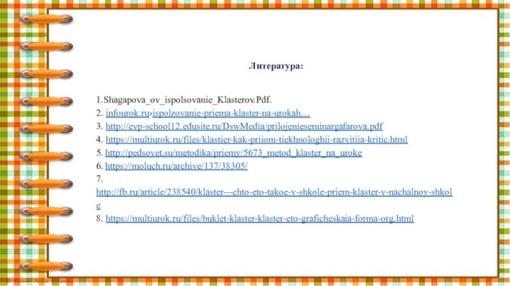 Литература:1.Shagapova_ov_ispolsovanie_Klasterov.Pdf.2. infourok.ru›ispolzovanie-priema-klaster-na-urokah…3. http://evp-school12.edusite.ru/DswMedia/prilojenieseminargafarova.pdf4. https://multiurok.ru/files/klastier-kak-priiom-tiekhnologhii-razvitiia-kritic.html5. http://pedsovet.su/metodika/priemy/5673_metod_klaster_na_uroke6. https://moluch.ru/archive/137/38305/7. http://fb.ru/article/238540/klaster---chto-eto-takoe-v-shkole-priem-klaster-v-nachalnoy-shkole8. https://multiurok.ru/files/buklet-klaster-klaster-eto-graficheskaia-forma-org.html 