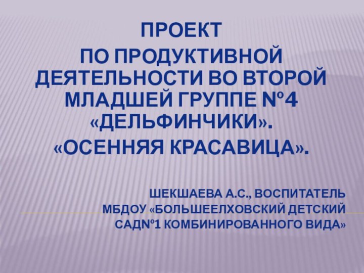 ПроектПо продуктивной деятельности во второй младшей группе №4 «Дельфинчики».«Осенняя красавица».Шекшаева А.С., воспитатель