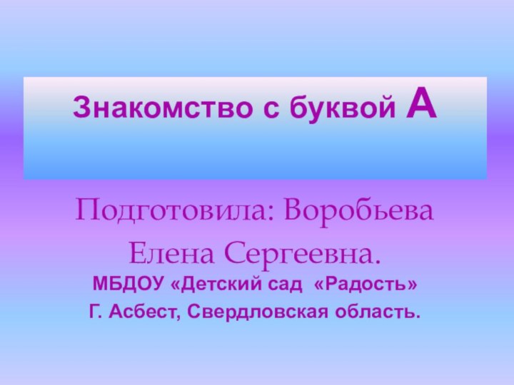 Знакомство с буквой А Подготовила: Воробьева Елена Сергеевна. МБДОУ «Детский сад «Радость»Г. Асбест, Свердловская область.