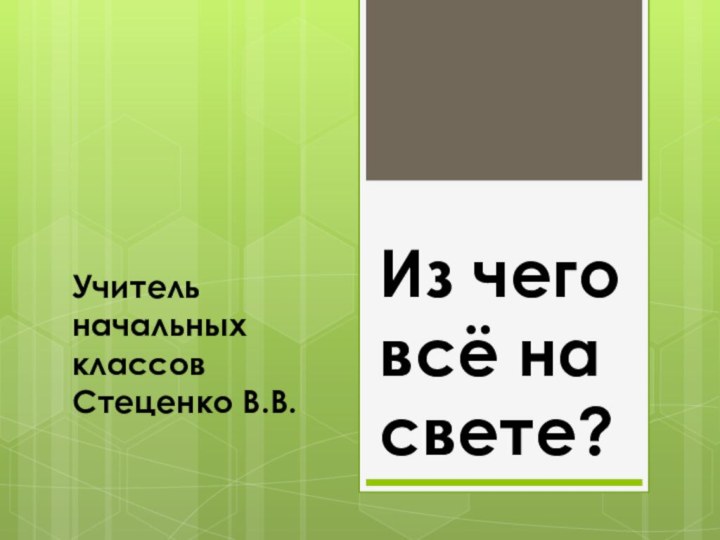 Из чего всё на свете?Учитель начальных классов Стеценко В.В.