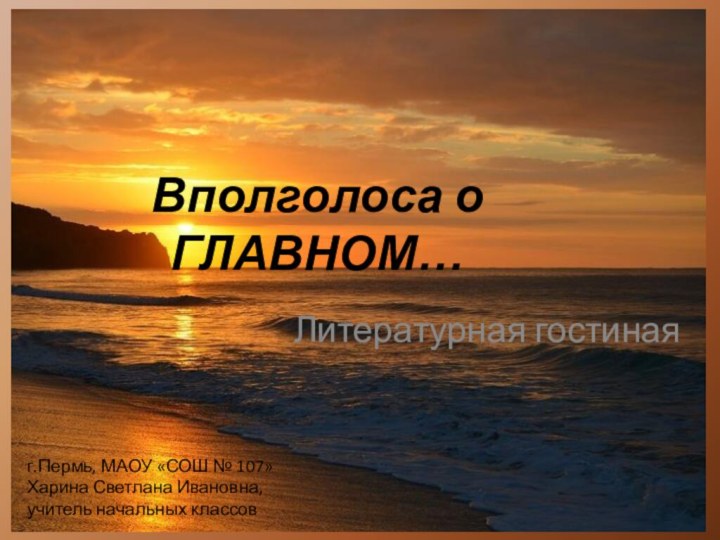 Вполголоса о  ГЛАВНОМ…Литературная гостинаяг.Пермь, МАОУ «СОШ № 107» Харина Светлана Ивановна, учитель начальных классов