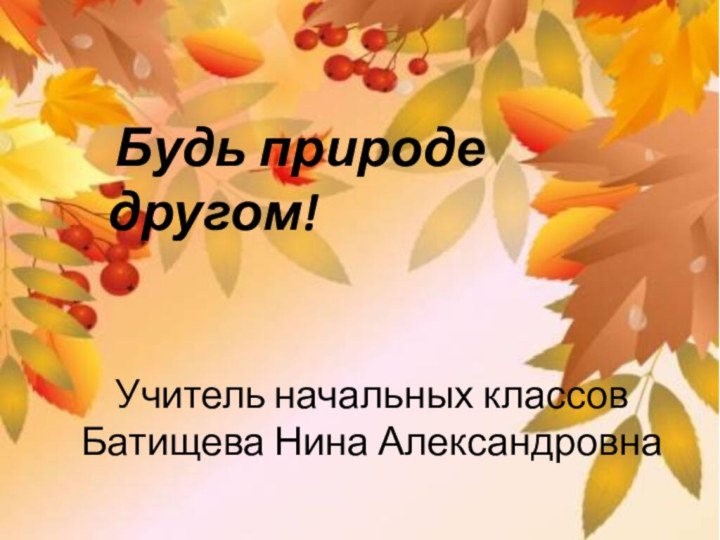 Будь природе другом!Учитель начальных классов Батищева Нина Александровна